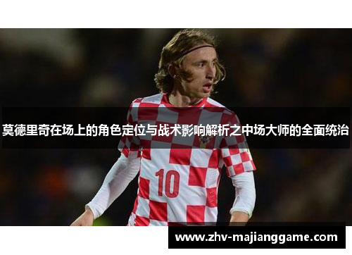 莫德里奇在场上的角色定位与战术影响解析之中场大师的全面统治