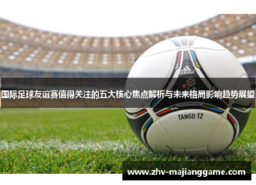 国际足球友谊赛值得关注的五大核心焦点解析与未来格局影响趋势展望